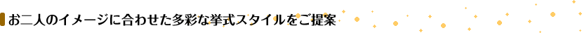 お二人のイメージに合わせた多彩な挙式スタイルをご提案