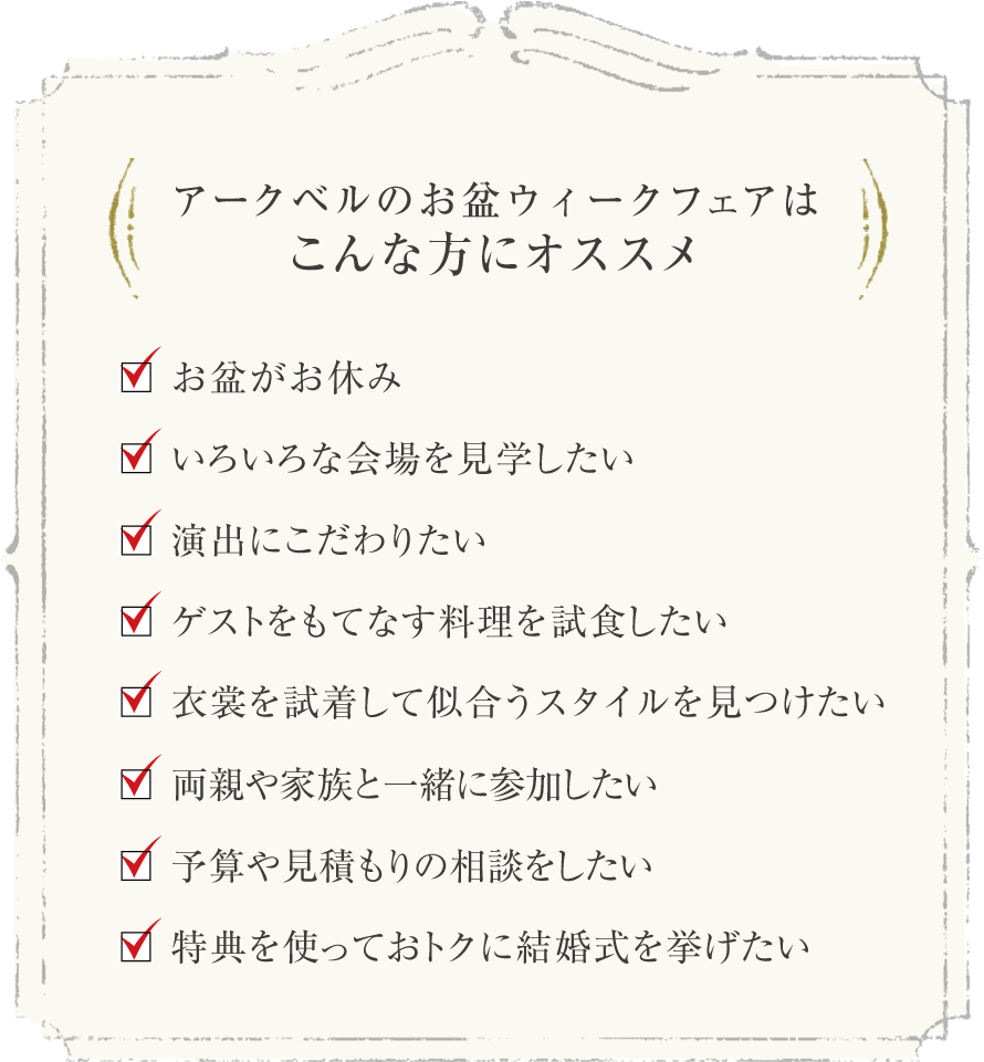 アークベルのお盆ウィークフェアはこんな方にオススメ お盆ウィークがお休み いろいろな会場を見学したい 演出にこだわりたい ゲストをもてなす料理を試食したい 衣裳を試着して似合うスタイルを見つけたい 両親や家族と一緒に参加したい 予算や見積もりの相談をしたい 特典を使っておトクに結婚式を挙げたい